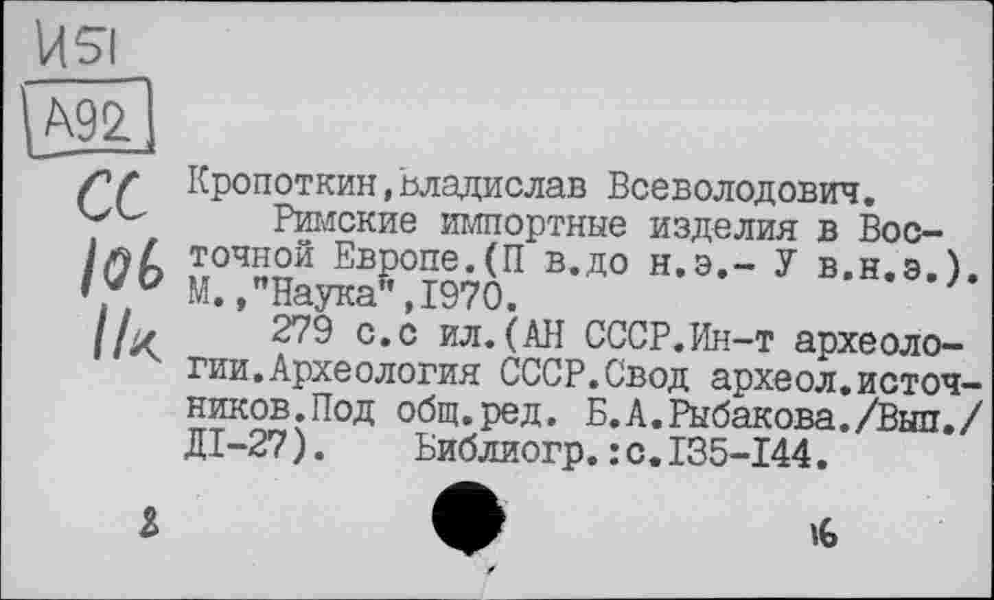 ﻿А92
lof»
Кропоткин,Владислав Всеволодович.
Римские импортные изделия в Восточной Европе.(П в.до Н.Э.- У в.н.э.) М.,"Наука",1970.
279 с.с ил.(АН СССР.Ин-т археологии. Археология СССР.Свод археол.источ-ников.Под общ.ред. Б.А.Рыбакова./Выл./ ДІ-27). Библиогр.: с.135-144.